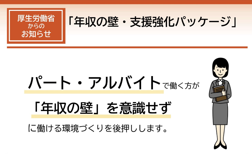 厚生労働省からのお知らせ 「年収の壁・支援強化パッケージ」 パート・アルバイトで働く方が「年収の壁」を意識せずに働ける環境づくりを後押しします。
