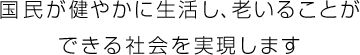 国民が健やかに生活し、老いることができる社会を実現します